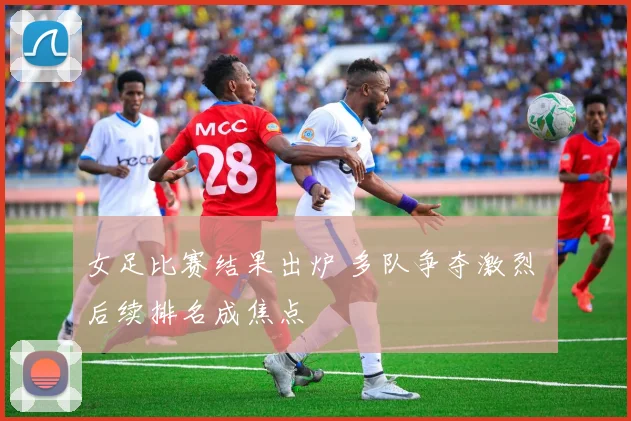 女足比赛结果出炉 多队争夺激烈 后续排名成焦点