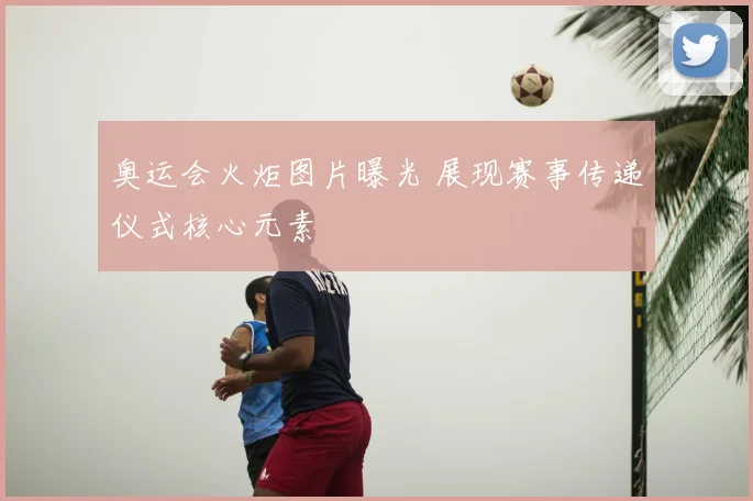 奥运会火炬图片曝光 展现赛事传递仪式核心元素