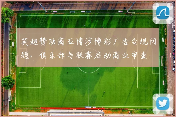 英超赞助商亚博涉博彩广告合规问题,俱乐部与联赛启动商业审查