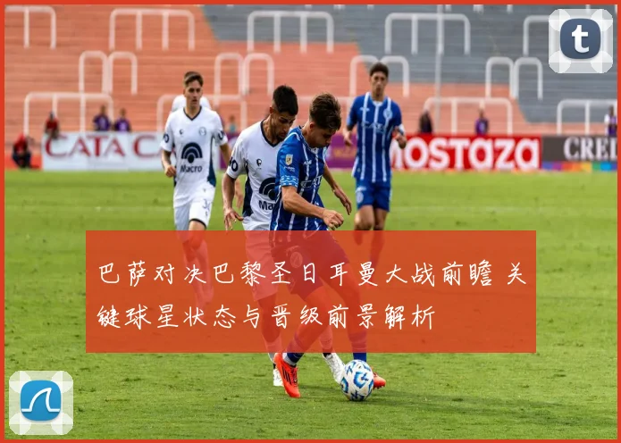 巴萨对决巴黎圣日耳曼大战前瞻 关键球星状态与晋级前景解析