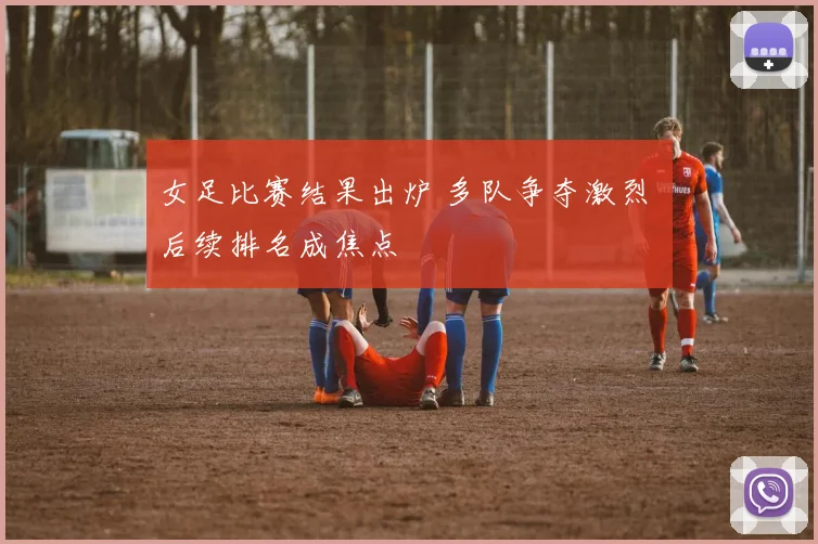 女足比赛结果出炉 多队争夺激烈 后续排名成焦点