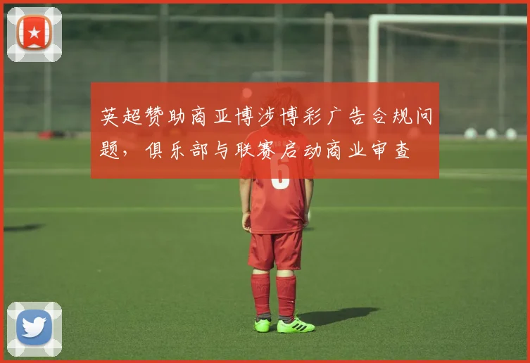 英超赞助商亚博涉博彩广告合规问题,俱乐部与联赛启动商业审查