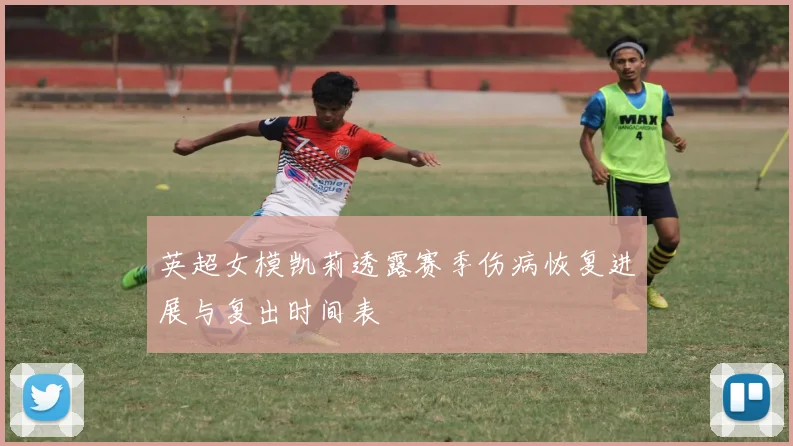 英超女模凯莉透露赛季伤病恢复进展与复出时间表