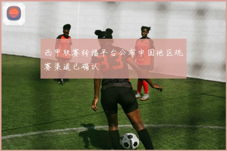 西甲联赛转播平台公布中国地区观赛渠道已确认