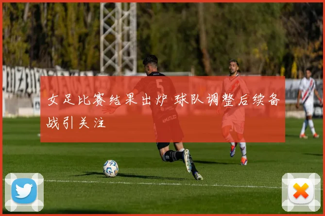 女足比赛结果出炉 球队调整后续备战引关注