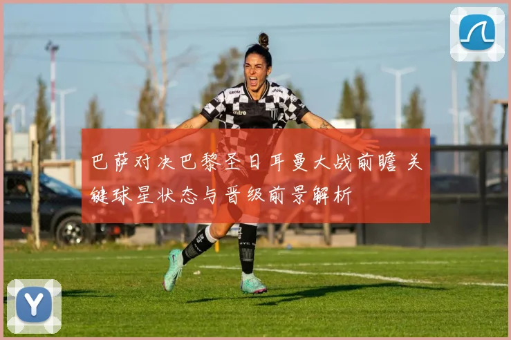巴萨对决巴黎圣日耳曼大战前瞻 关键球星状态与晋级前景解析