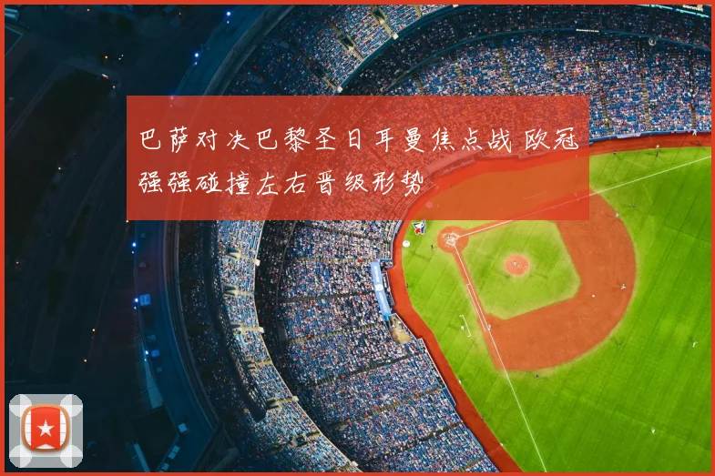 巴萨对决巴黎圣日耳曼焦点战 欧冠强强碰撞左右晋级形势